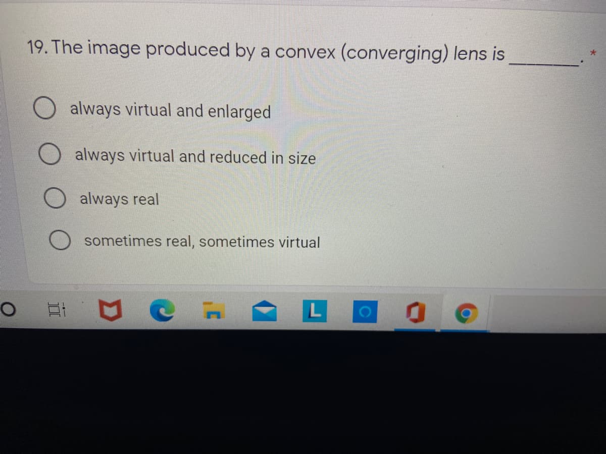 19. The image produced by a convex (converging) lens is
always virtual and enlarged
always virtual and reduced in size
always real
sometimes real, sometimes virtual
L
