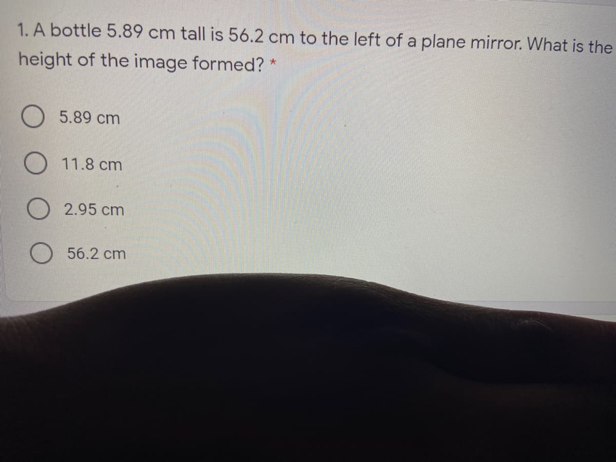 1. A bottle 5.89 cm tall is 56.2 cm to the left of a plane mirror. What is the
height of the image formed? *
5.89 cm
O 11.8 cm
O 2.95 cm
56.2 cm
