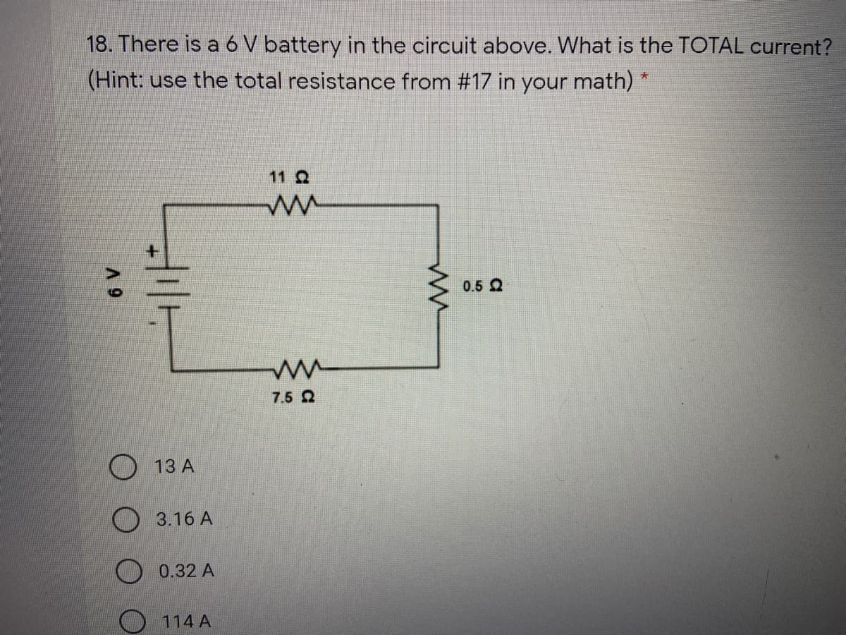 18. There is a 6 V battery in the circuit above. What is the TOTAL current?
(Hint: use the total resistance from #17 in your math) *
11 2
0.5 Q
7.5 2
13 A
O3.16 A
0.32 A
O 114 A
