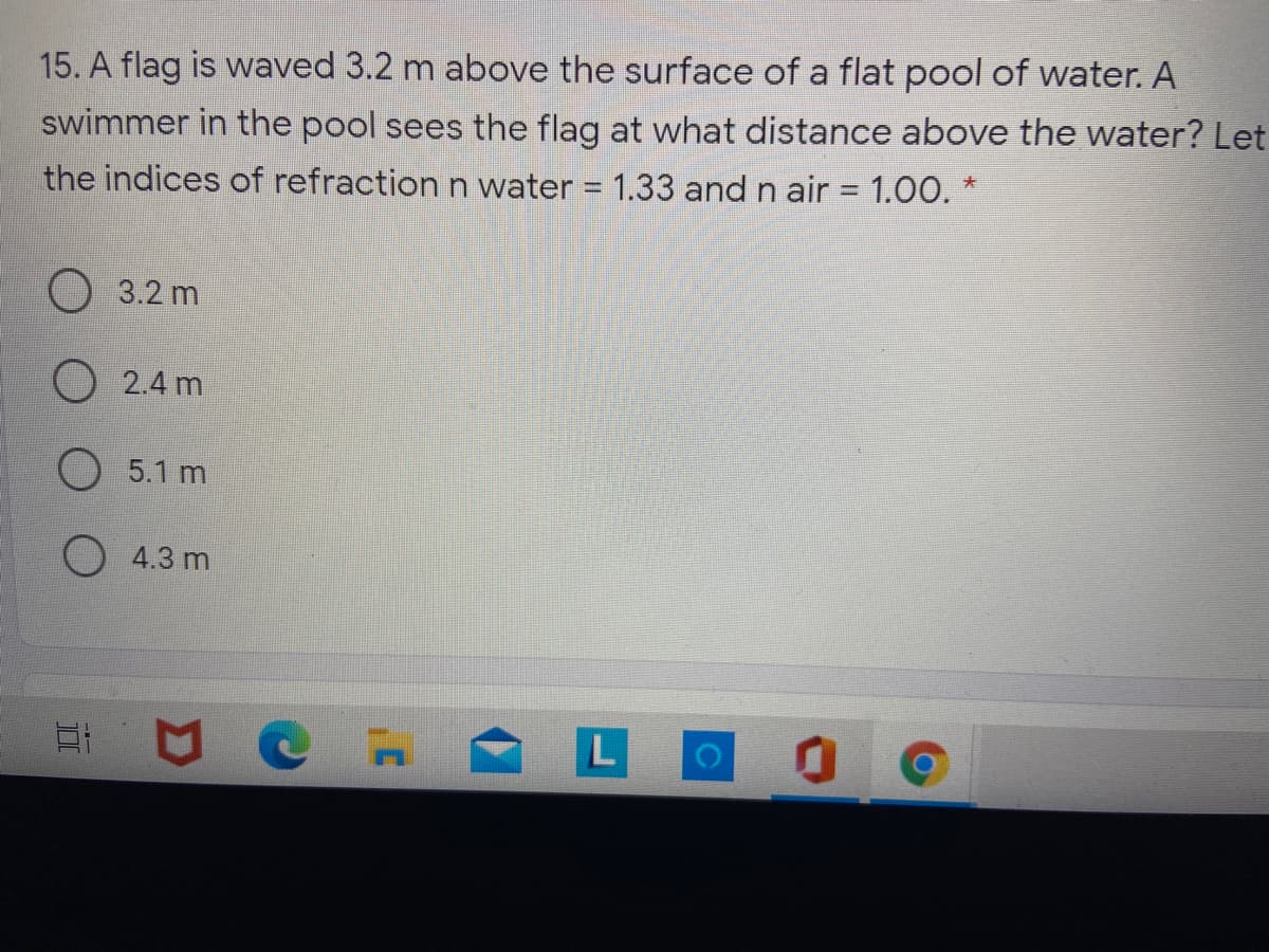15. A flag is waved 3.2 m above the surface of a flat pool of water. A
swimmer in the pool sees the flag at what distance above the water? Let
the indices of refraction n water = 1.33 and n air = 1.00. *
O 3.2 m
O 2.4 m
O 5.1 m
4.3 m
L
