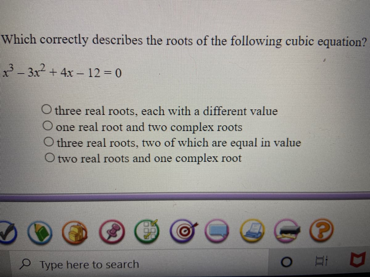 Which correctly describes the roots of the following cubic equation?
- 3x + 4x – 12 = 0
O three real roots, each with a different value
O one real root and two complex roots
O three real roots, two
which are equal in value
O two real roots and one complex root
P Type here to search
