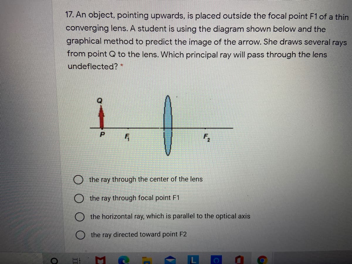 17. An object, pointing upwards, is placed outside the focal point F1 of a thin
converging lens. A student is using the diagram shown below and the
graphical method to predict the image of the arrow. She draws several rays
from point Q to the lens. Which principal ray will pass through the lens
undeflected? *
it-
the ray through the center of the lens
the ray through focal point F1
O the horizontal ray, which is parallel to the optical axis
the ray directed toward point F2
