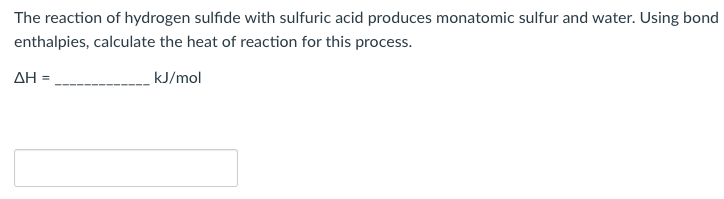 The reaction of hydrogen sulfide with sulfuric acid produces monatomic sulfur and water. Using bond
enthalpies, calculate the heat of reaction for this process.
AH =,
kJ/mol
