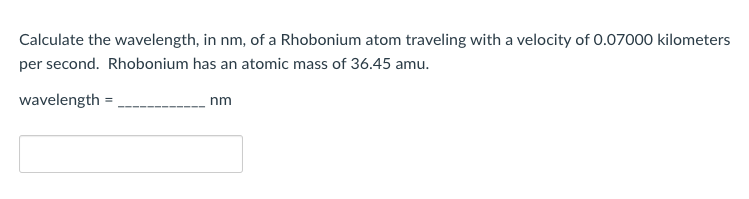 Calculate the wavelength, in nm, of a Rhobonium atom traveling with a velocity of 0.07000 kilometers
per second. Rhobonium has an atomic mass of 36.45 amu.
wavelength =,
nm
