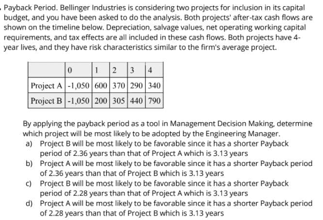 Payback Period. Bellinger Industries is considering two projects for inclusion in its capital
budget, and you have been asked to do the analysis. Both projects' after-tax cash flows are
shown on the timeline below. Depreciation, salvage values, net operating working capital
requirements, and tax effects are all included in these cash flows. Both projects have 4-
year lives, and they have risk characteristics similar to the firm's average project.
12 3 4
Project A-1,050 600 370 290 340
Project B -1,050 200 305 440 790
By applying the payback period as a tool in Management Decision Making, determine
which project will be most likely to be adopted by the Engineering Manager.
a) Project B will be most likely to be favorable since it has a shorter Payback
period of 2.36 years than that of Project A which is 3.13 years
b) Project A will be most likely to be favorable since it has a shorter Payback period
of 2.36 years than that of Project B which is 3.13 years
) Project B will be most likely to be favorable since it has a shorter Payback
period of 2.28 years than that of Project A which is 3.13 years
d) Project A will be most likely to be favorable since it has a shorter Payback period
of 2.28 years than that of Project B which is 3.13 years
