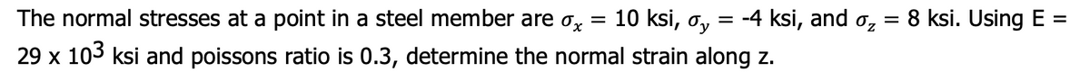 The normal stresses at a point in a steel member are Ox
= 10 ksi, o, = -4 ksi, and o, = 8 ksi. Using E =
%3D
29 x 103 ksi and poissons ratio is 0.3, determine the normal strain along z.

