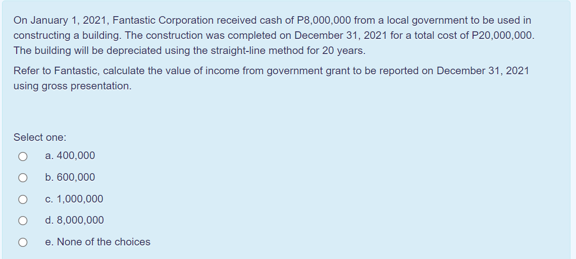 On January 1, 2021, Fantastic Corporation received cash of P8,000,000 from a local government to be used in
constructing a building. The construction was completed on December 31, 2021 for a total cost of P20,000,000.
The building will be depreciated using the straight-line method for 20 years.
Refer to Fantastic, calculate the value of income from government grant to be reported on December 31, 2021
using gross presentation.
Select one:
а. 400,000
b. 600,000
с. 1,000,000
d. 8,000,000
e. None of the choices
