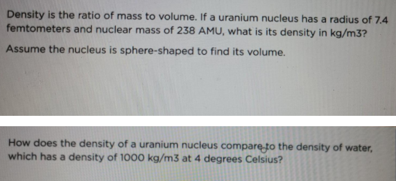 Density is the ratio of mass to volume. If a uranium nucleus has a radius of 7.4
femtometers and nuclear mass of 238 AMU, what is its density in kg/m3?
Assume the nucleus is sphere-shaped to find its volume.
How does the density of a uranium nucleus compare to the density of water,
which has a density of 1000 kg/m3 at 4 degrees Celsius?

