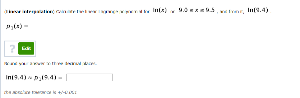 (Linear interpolation) Calculate the linear Lagrange polynomial for In(x) on 9.0 s x s 9.5 , and from it. In(9.4).
P1(x) =
Edit
Round your answer to three decimal places.
In(9.4) p1(9.4) =
the absolute tolerance is +/-0.001
