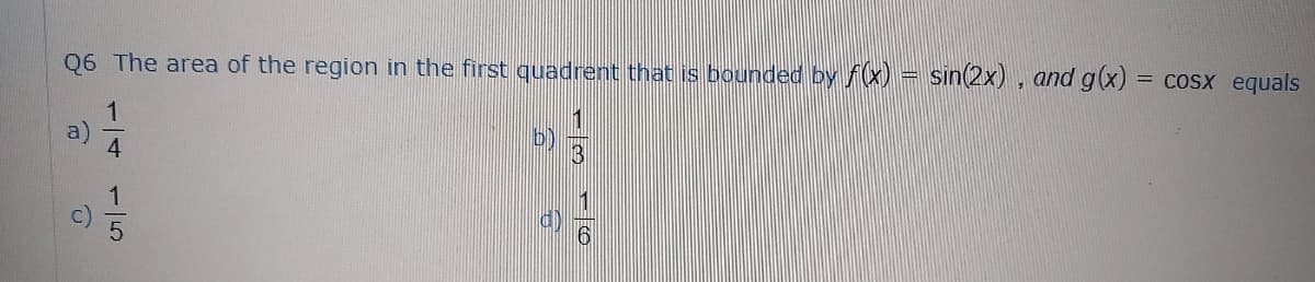 Q6 The area of the region in the first quadrent that is bounded by f(x) = sin(2x) , and g(x)
COSX equals
1
b)
16
15
