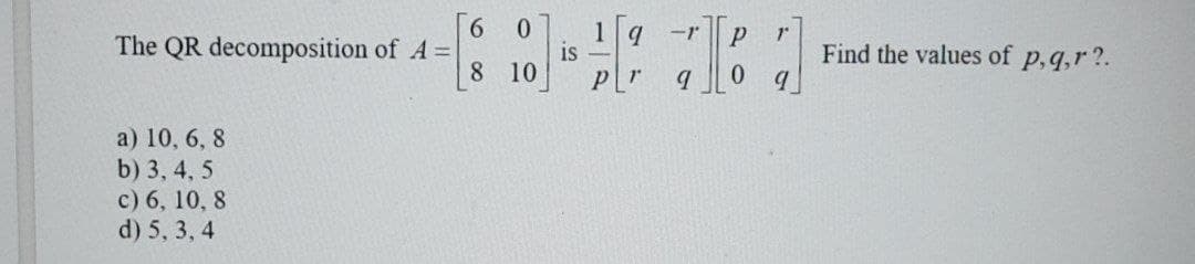 6
The QR decomposition of A=|
8
a) 10, 6, 8
b) 3, 4, 5
c) 6, 10, 8
d) 5, 3, 4
0
10
1 q -1'
9
is -
P
0
Find the values of p, q,r?.