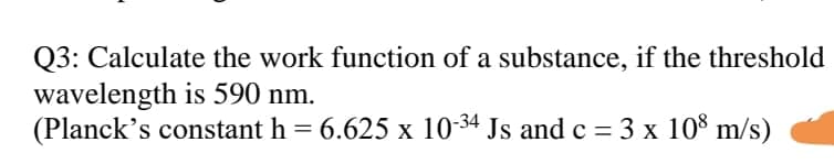 Q3: Calculate the work function of a substance, if the threshold
wavelength is 590 nm.
(Planck's constant h = 6.625 x 10-34 Js and c = 3 x 10% m/s)
