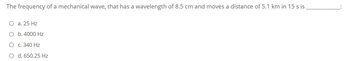 The frequency of a mechanical wave, that has a wavelength of 8.5 cm and moves a distance of 5.1 km in 15 s is
O a. 25 Hz
O b. 4000 Hz
O c. 340 Hz
O d. 650.25 Hz
