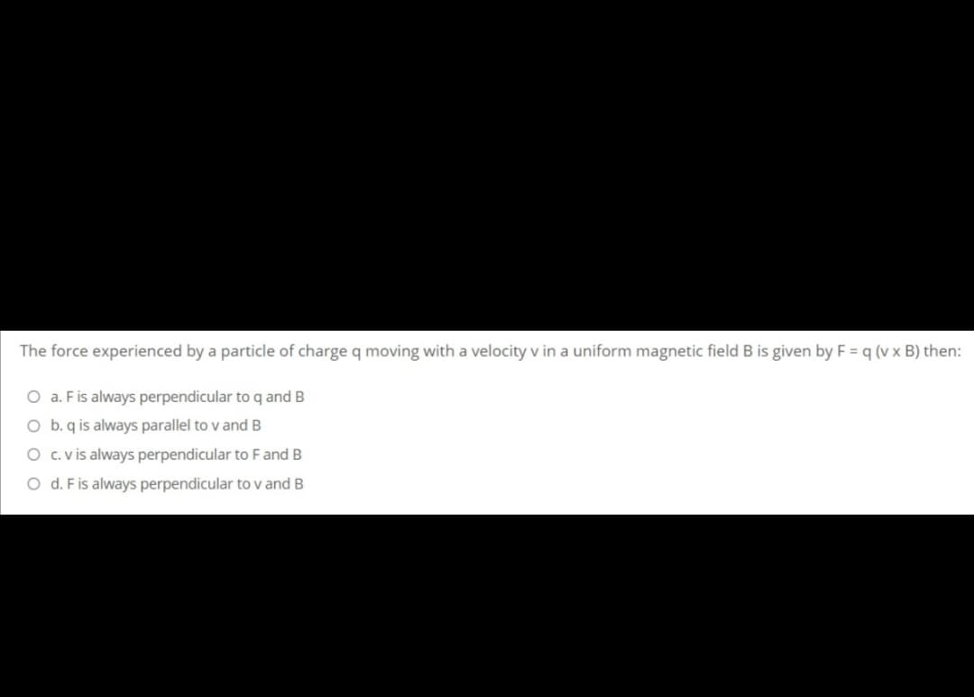 The force experienced by a particle of charge q moving with a velocity v in a uniform magnetic field B is given by F = q (v x B) then:
O a. Fis always perpendicular to q and B
O b. q is always parallel to v and B
O c. v is always perpendicular to F and B
O d. Fis always perpendicular to v and B
