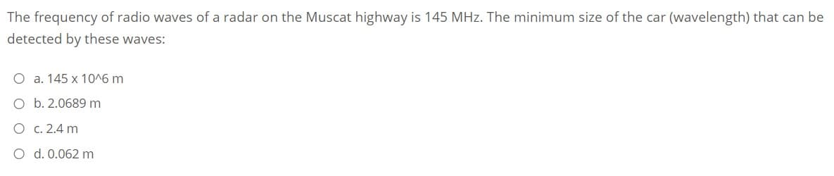 The frequency of radio waves of a radar on the Muscat highway is 145 MHz. The minimum size of the car (wavelength) that can be
detected by these waves:
O a. 145 x 10^6 m
O b. 2.0689 m
O c. 2.4 m
O d. 0.062 m
