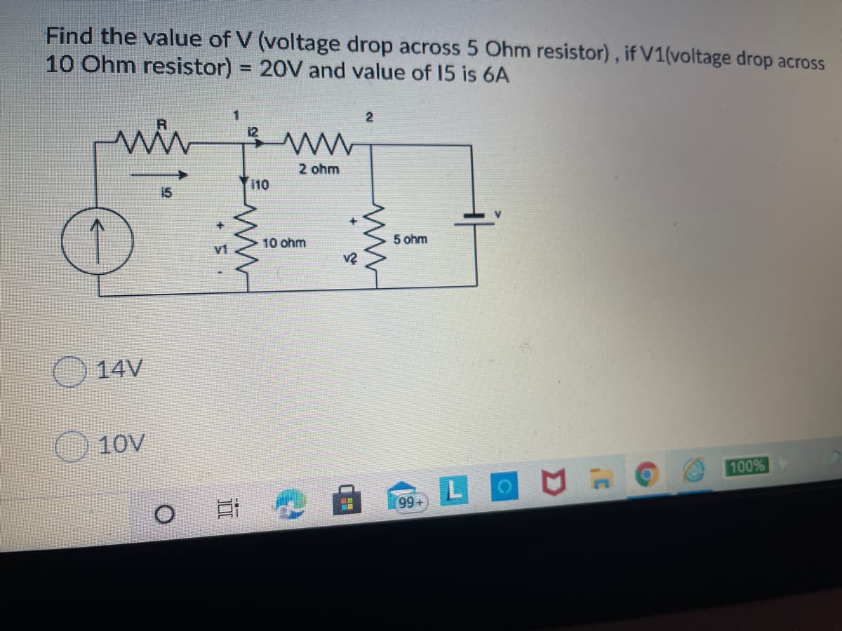 Find the value of V (voltage drop across 5 Ohm resistor), if V1(voltage drop across
10 Ohm resistor) = 20V and value of 15 is 6A
1
2
12
2 ohm
110
↑
10 ohm
5 ohm
O 14V
10V
100%
LOUH
[99+
