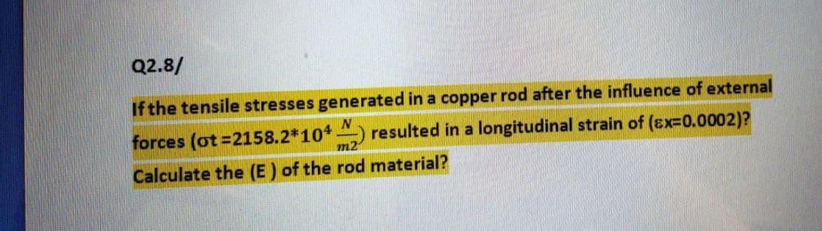 Q2.8/
If the tensile stresses generated in a copper rod after the influence of external
forces (ot=2158.2*10*
resulted in a longitudinal strain of (Ex=0.0002)?
m2
Calculate the (E ) of the rod material?
