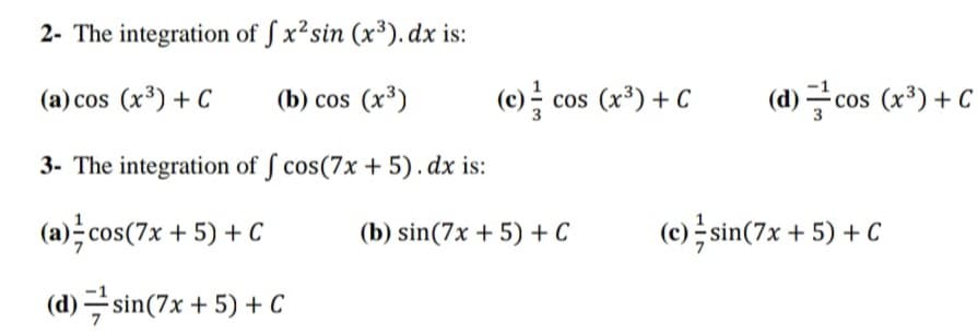 2- The integration of ſ x²sin (x³). dx is:
(a) cos (x³) + C
(b) cos (x³)
(e)를 cos (x) +C
(d) 글cos (x3) +C
3- The integration of ſ cos(7x + 5).dx is:
(a)극cos(7x + 5) + C
(b) sin(7x + 5) + C
(c); sin(7x + 5) + C
(d) 극 sin(7x + 5) + C
