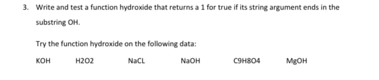 3. Write and test a function hydroxide that returns a 1 for true if its string argument ends in the
substring OH.
Try the function hydroxide on the following data:
кон
Н202
NaCL
NaOH
C9H804
M8OH
