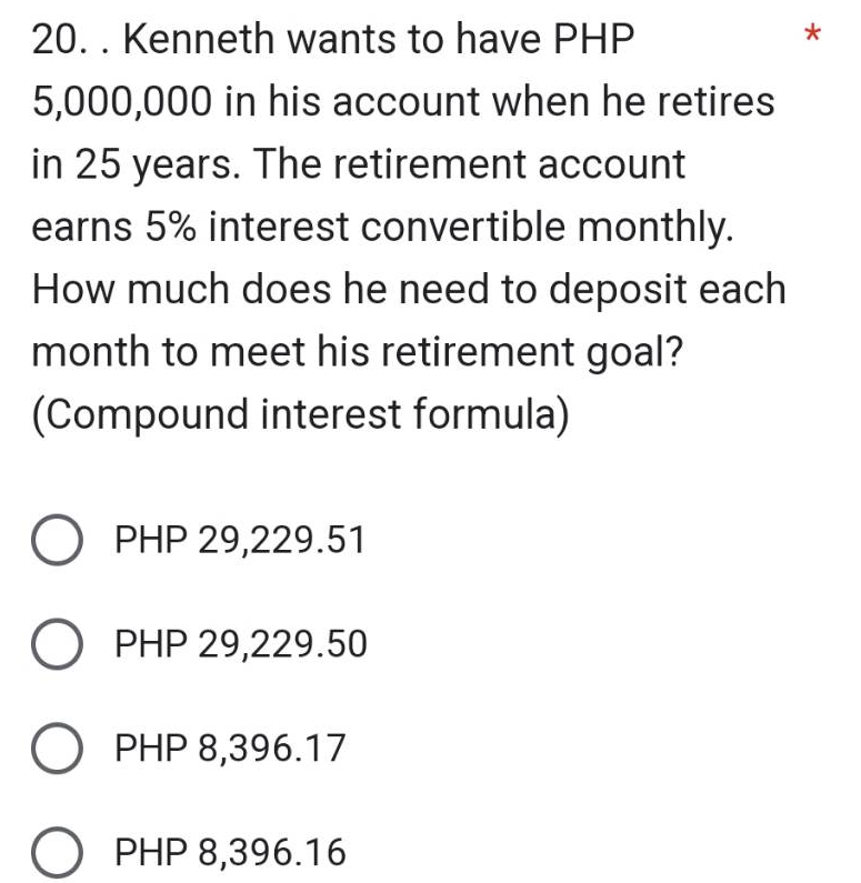 20. . Kenneth wants to have PHP
5,000,000 in his account when he retires
in 25 years. The retirement account
earns 5% interest convertible monthly.
How much does he need to deposit each
month to meet his retirement goal?
(Compound interest formula)
O PHP 29,229.51
O PHP 29,229.50
O PHP 8,396.17
PHP 8,396.16
*