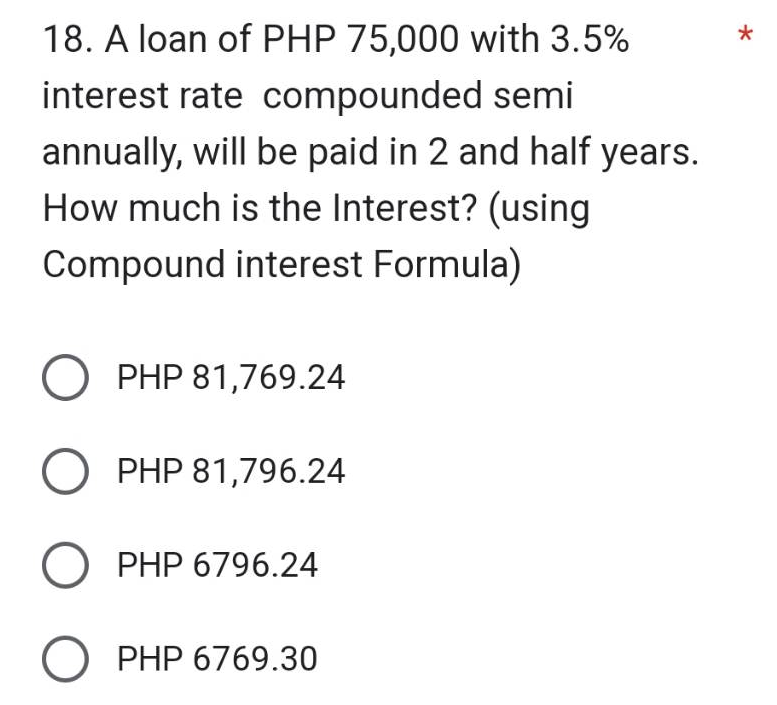 18. A loan of PHP 75,000 with 3.5%
interest rate compounded semi
annually, will be paid in 2 and half years.
How much is the Interest? (using
Compound interest Formula)
O PHP 81,769.24
O PHP 81,796.24
O PHP 6796.24
O PHP 6769.30
*