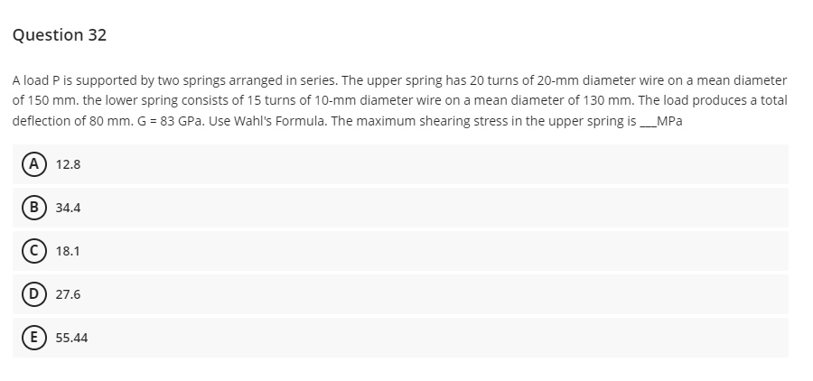 Question 32
A load P is supported by two springs arranged in series. The upper spring has 20 turns of 20-mm diameter wire on a mean diameter
of 150 mm. the lower spring consists of 15 turns of 10-mm diameter wire on a mean diameter of 130 mm. The load produces a total
deflection of 80 mm. G = 83 GPa. Use Wahl's Formula. The maximum shearing stress in the upper spring is ___MPa
(A) 12.8
(B) 34.4
18.1
(D) 27.6
E) 55.44
