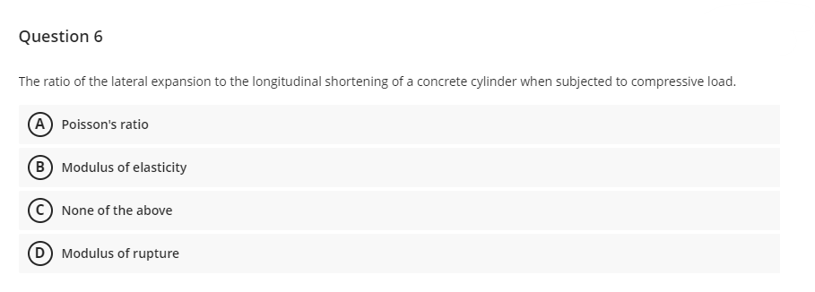 Question 6
The ratio of the lateral expansion to the longitudinal shortening of a concrete cylinder when subjected to compressive load.
(A) Poisson's ratio
(B) Modulus of elasticity
None of the above
(D) Modulus of rupture