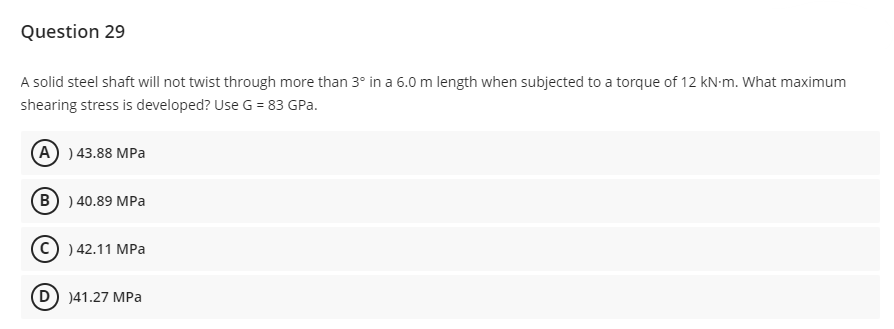 Question 29
A solid steel shaft will not twist through more than 3° in a 6.0 m length when subjected to a torque of 12 kN-m. What maximum
shearing stress is developed? Use G = 83 GPa.
(A) ) 43.88 MPa
(B) ) 40.89 MPa
(C) ) 42.11 MPa
(D) )41.27 MPa