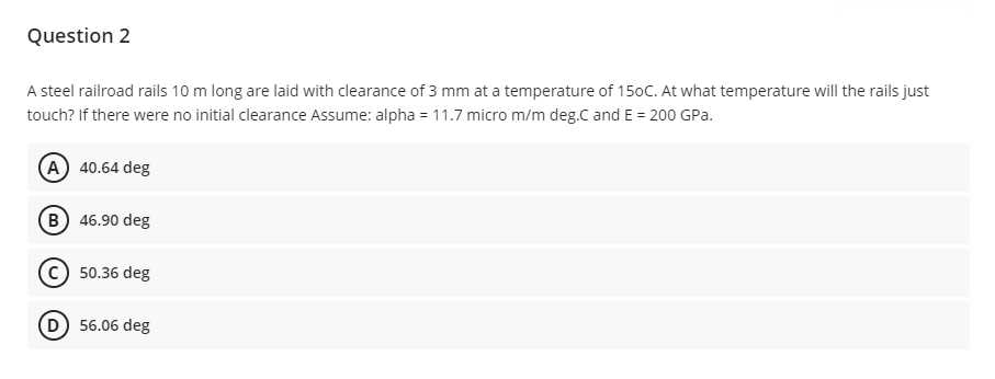 Question 2
A steel railroad rails 10 m long are laid with clearance of 3 mm at a temperature of 150C. At what temperature will the rails just
touch? If there were no initial clearance Assume: alpha = 11.7 micro m/m deg.C and E = 200 GPa.
(A) 40.64 deg
(B) 46.90 deg
C) 50.36 deg
(D) 56.06 deg