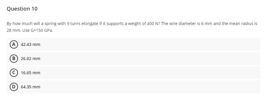 Question 10
By how much will a spring with 9 turns elongate if it supports a weight of 400 N? The wire diameter is 6 mm and the mean radius is
28 mm. Use G=150 GPa.
(A) 42.43 mm
B) 26.02 mm
16.65 mm
(D) 64.35 mm