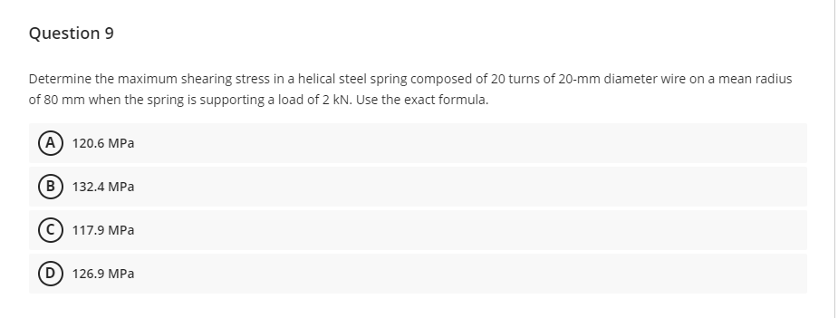 Question 9
Determine the maximum shearing stress in a helical steel spring composed of 20 turns of 20-mm diameter wire on a mean radius
of 80 mm when the spring is supporting a load of 2 kN. Use the exact formula.
(A) 120.6 MPa
B) 132.4 MPa
117.9 MPa
(D) 126.9 MPa