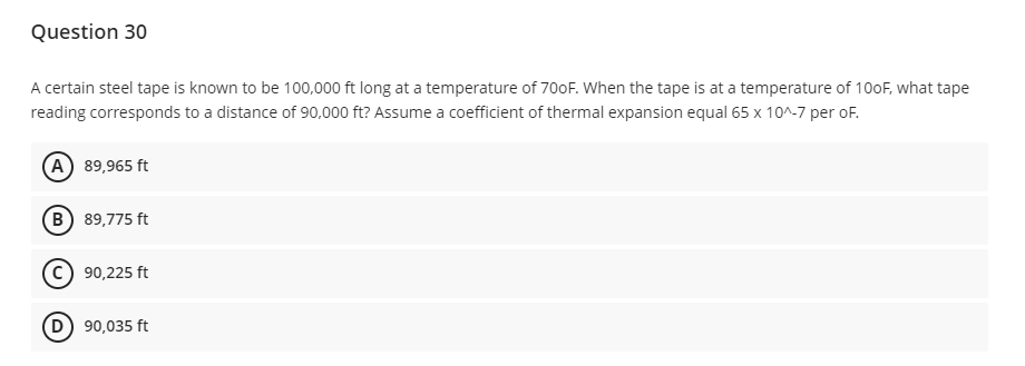 Question 30
A certain steel tape is known to be 100,000 ft long at a temperature of 700F. When the tape is at a temperature of 100F, what tape
reading corresponds to a distance of 90,000 ft? Assume a coefficient of thermal expansion equal 65 x 10^-7 per oF.
A 89,965 ft
B) 89,775 ft
C) 90,225 ft
(D) 90,035 ft