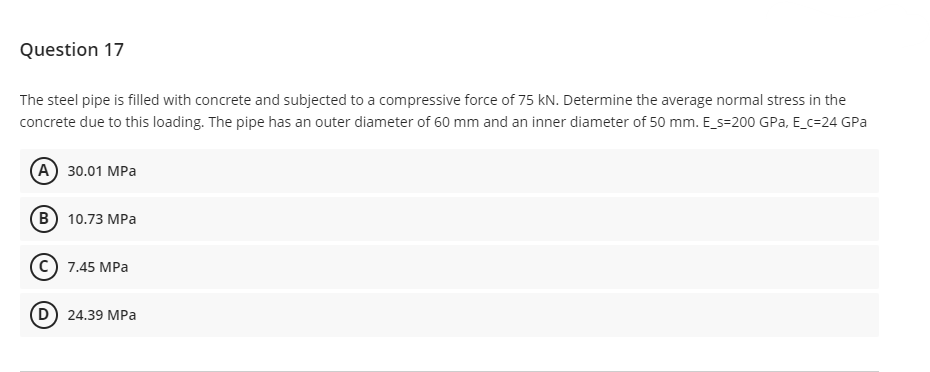 Question 17
The steel pipe is filled with concrete and subjected to a compressive force of 75 kN. Determine the average normal stress in the
concrete due to this loading. The pipe has an outer diameter of 60 mm and an inner diameter of 50 mm. E_s=200 GPa, E_c=24 GPa
(A) 30.01 MPa
B) 10.73 MPa
C) 7.45 MPa
(D) 24.39 MPa