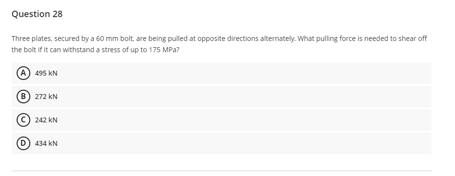 Question 28
Three plates, secured by a 60 mm bolt, are being pulled at opposite directions alternately. What pulling force is needed to shear off
the bolt if it can withstand a stress of up to 175 MPa?
(A) 495 KN
(B) 272 KN
242 KN
(D) 434 KN