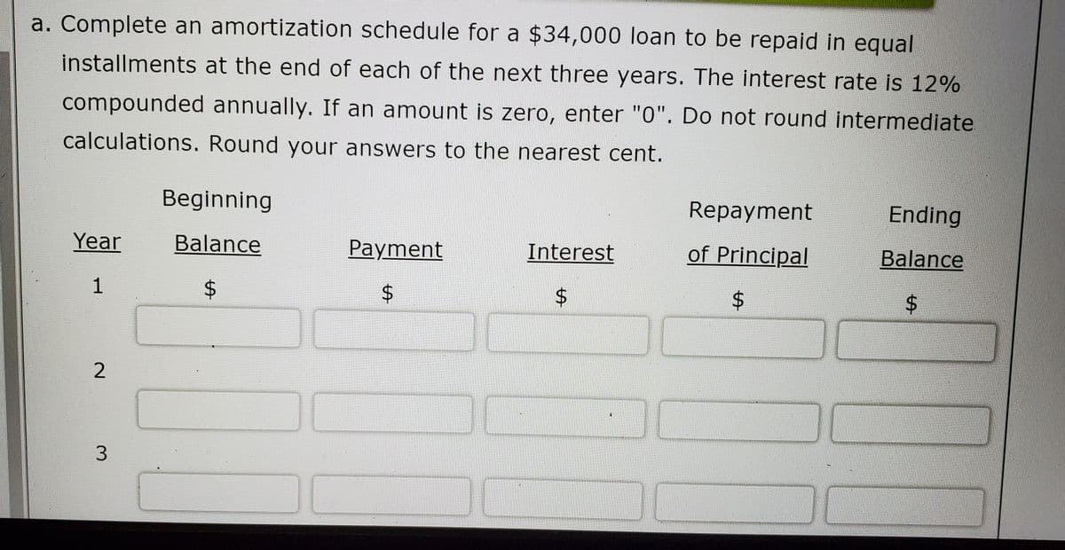 a. Complete an amortization schedule for a $34,000 loan to be repaid in equal
installments at the end of each of the next three years. The interest rate is 12%
compounded annually. If an amount is zero, enter "0". Do not round intermediate.
calculations. Round your answers to the nearest cent.
Beginning
Repayment
Ending
Year
Balance
Payment
Interest
of Principal
Balance
1
2
3.
%24
%24
%24
%24
%24
