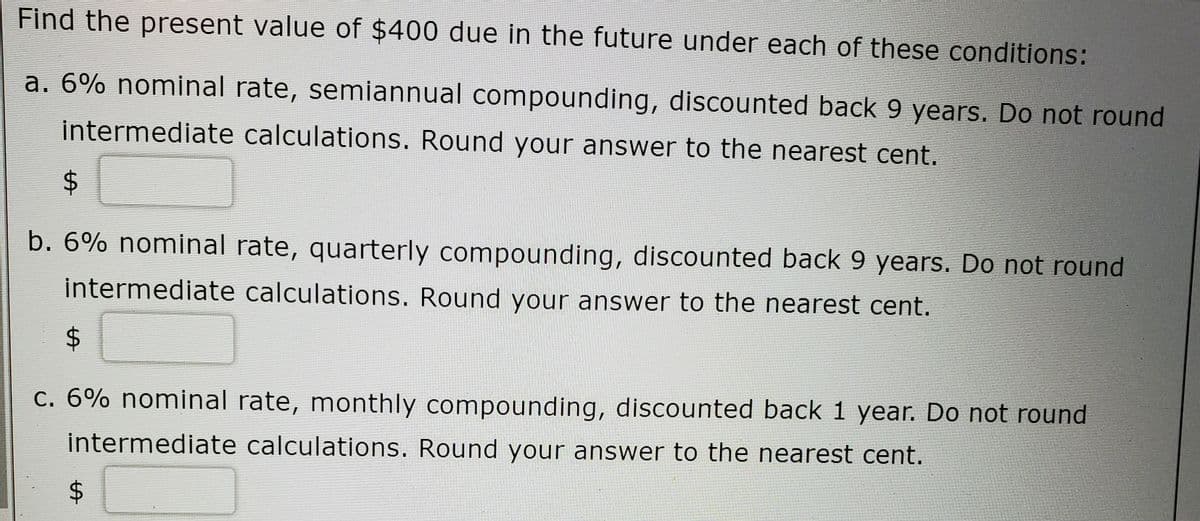 Find the present value of $400 due in the future under each of these conditions:
a. 6% nominal rate, semiannual compounding, discounted back 9 years. Do not round
intermediate calculations. Round your answer to the nearest cent.
2$
b. 6% nominal rate, quarterly compounding, discounted back 9 years. Do not round
intermediate calculations. Round your answer to the nearest cent.
c. 6% nominal rate, monthly compounding, discounted back 1 year. Do not round
intermediate calculations. Round your answer to the nearest cent.
%24
%24
