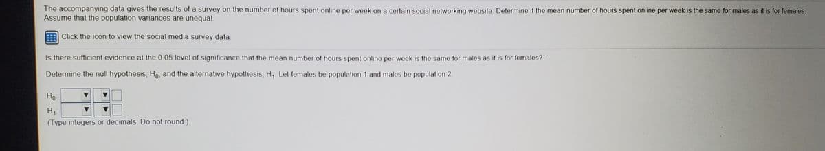 The accompanying data gives the results of a survey on the number of hours spent online per week on a certain social networking website. Determine if the mean number of hours spent online per week is the same for males as it is for females.
Assume that the population variances are unequal.
Click the icon to view the social media survey data.
Is there sufficient evidence at the 0.05 level of significance that the mean number of hours spent online per week is the same for males as it is for females?
Determine the null hypothesis, Ho, and the alternative hypothesis, H, Let females be population 1 and males be population 2.
Но
H,
(Type integers or decimals. Do not round.)
