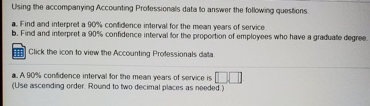 Using the accompanying Accounting Professionals data to answer the following questions.
a. Find and interpret a 90% confidence interval for the mean years of service
b. Find and interpret a 90% confidence interval for the proportion of employees who have a graduate degree.
Click the icon to view the ACcounting Professionals data.
a. A 90% confidence interval for the mean years of service is
(Use ascending order. Round to two decimal places as needed.)
