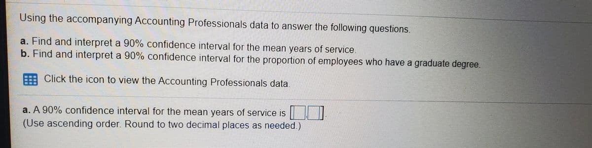 Using the accompanying Accounting Professionals data to answer the following questions.
a. Find and interpret a 90% confidence interval for the mean years of service.
b. Find and interpret a 90% confidence interval for the proportion of employees who have a graduate degree
E Click the icon to view the Accounting Professionals data.
a. A 90% confidence interval for the mean years of service is
(Use ascending order. Round to two decimal places as needed.)
