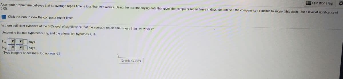 Question Help
A computer repair firm believes that its average repair time is less than two weeks. Using the accompanying data that gives the computer repair times in days, determine if the company can continue to support this claim. Use a level of significance of
0.05.
Click the icon to view the computer repair times.
Is there sufficient evidence at the 0.05 level of significance that the average repair time is less than two weeks?
Determine the null hypothesis, Ho, and the alternative hypothesis, H,
Ho
days
days
(Type integers or decimals. Do not round.)
Question Viewer
