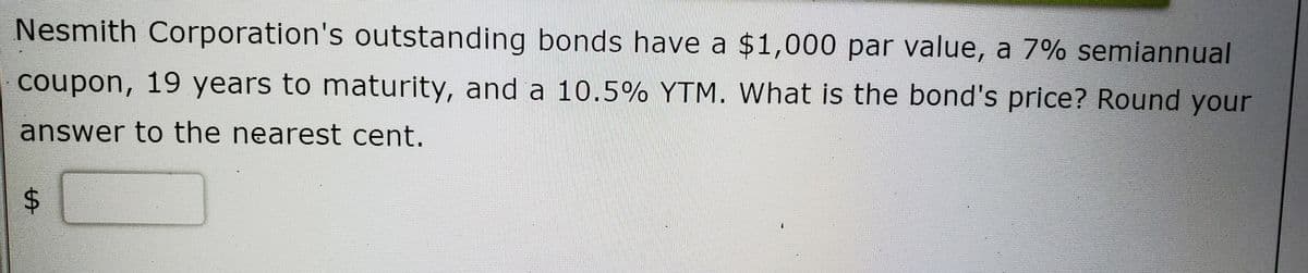 Nesmith Corporation's outstanding bonds have a $1,000 par value, a 7% semiannual
coupon, 19 years to maturity, and a 10.5% YTM. What is the bond's price? Round your
answer to the nearest cent.
%24
