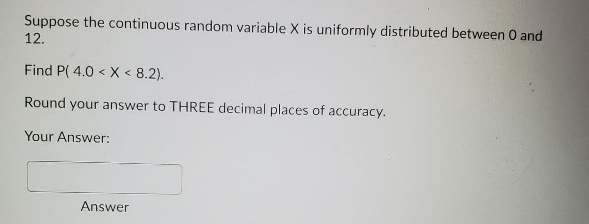 Suppose the continuous random variable X is uniformly distributed between 0 and
12.
Find P( 4.0 < X < 8.2).
Round your answer to THREE decimal places of accuracy.
Your Answer:
Answer
