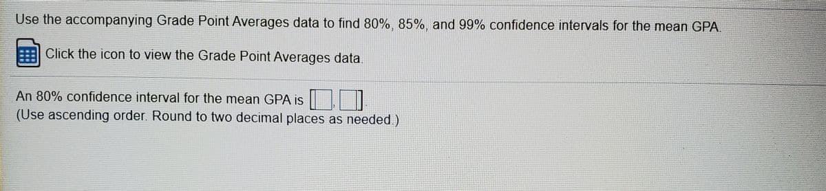 Use the accompanying Grade Point Averages data to find 80%, 85%, and 99% confidence intervals for the mean GPA.
Click the icon to view the Grade Point Averages data.
An 80% confidence interval for the mean GPA is
(Use ascending order. Round to two decimal places as needed.)
