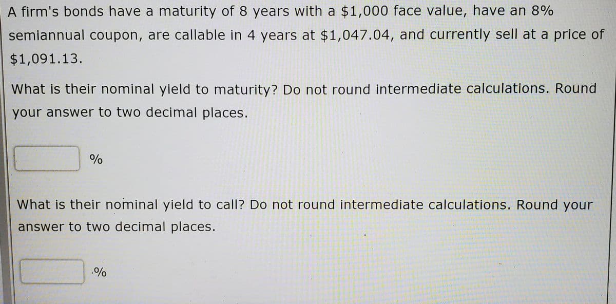 A firm's bonds have a maturity of 8 years with a $1,000 face value, have an 8%
semiannual coupon, are callable in 4 years at $1,047.04, and currently sell at a price of
$1,091.13.
What is their nominal yield to maturity? Do not round intermediate calculations. Round
your answer to two decimal places.
What is their nominal yield to call? Do not round intermediate calculations. Round your
answer to two decimal places.
