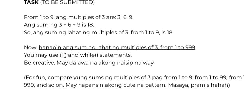 TASK (TO BE SUBMITTED)
From 1 to 9, ang multiples of 3 are: 3, 6, 9.
Ang sum ng 3 + 6 + 9 is 18.
So, ang sum ng lahat ng multiples of 3, from 1 to 9, is 18.
Now, hanapin ang sum ng lahat ng multiples of 3. from 1 to 999.
You may use if() and while() statements.
Be creative. May dalawa na akong naisip na way.
(For fun, compare yung sums ng multiples of 3 pag from 1 to 9, from 1 to 99, from
999, and so on. May napansin akong cute na pattern. Masaya, pramis hahah)