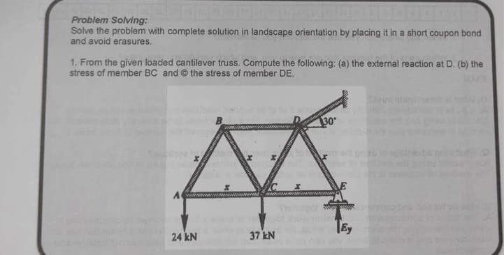 Problem Solving:
Solve the problem with complete solution in landscape orientation by placing it in a short coupon bond
and avoid erasures.
1. From the given loaded cantilever truss. Compute the following: (a) the external reaction at D. (b) the
stress of member BC and the stress of member DE.
AWAN
24 kN
www.www.
37 kN
30
Ey