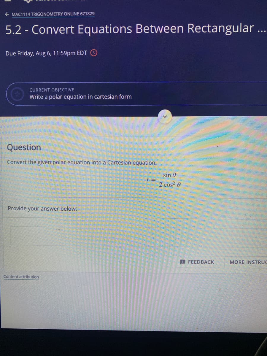 + MAC1114 TRIGONOMETRY ONLINE 671829
5.2 - Convert Equations Between Rectangular...
Due Friday, Aug 6, 11:59pm EDT
CURRENT OBJECTIVE
Write a polar equation in cartesian form
Question
Convert the given polar equation into a Cartesian equation.
sin 0
2 cos 0
Provide your answer below:
A FEEDBACK
MORE INSTRUC
Content attribution
