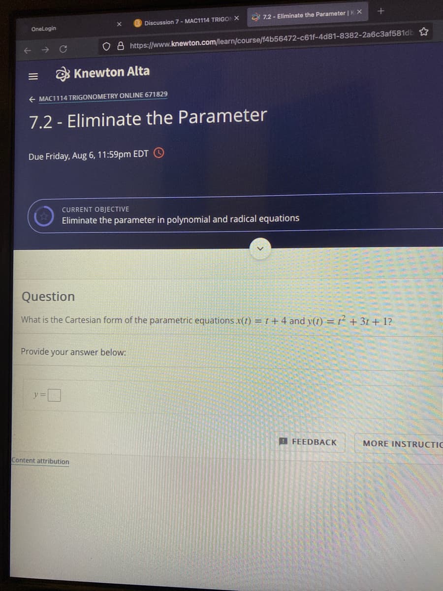 8 7.2 - Eliminate the Parameter | K X
Discussion 7 - MAC1114 TRIGON X
OneLogin
o 8 https://www.knewton.com/learn/course/f4b56472-c61f-4d81-8382-2a6c3af581db
Knewton Alta
+ MAC1114 TRIGONOMETRY ONLINE 671829
7.2 - Eliminate the Parameter
Due Friday, Aug 6, 11:59pm EDT O
CURRENT OBJECTIVE
Eliminate the parameter in polynomial and radical equations
Question
What is the Cartesian form of the parametric equations .x(1) =t+ 4 and y(t) = t² + 3t + 1?
Provide your answer below:
B FEEDBACK
MORE INSTRUCTIC
Content attribution
II
