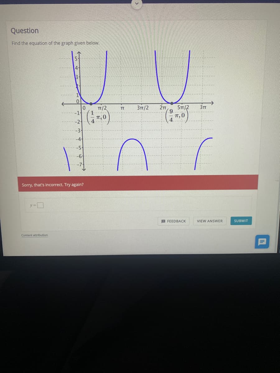 Question
Find the equation of the graph given below.
4
5T/2
TT, 0
T/2
3TT/2
TT
T,0
6-
Sorry, that's incorrect. Try again?
E FEEDBACK
VIEW ANSWER
SUBMIT
Content attribution
