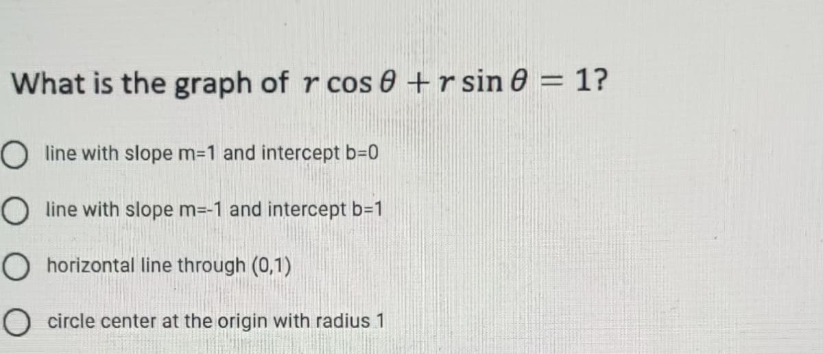 What is the graph of r cos 0 + rsin 8 = 1?
O line with slope m=1 and intercept b=0
O line with slope m=-1 and intercept b=1
O horizontal line through (0,1)
O circle center at the origin with radius 1